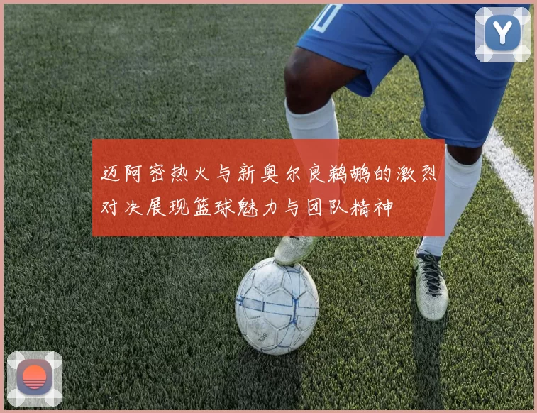 迈阿密热火与新奥尔良鹈鹕的激烈对决展现篮球魅力与团队精神