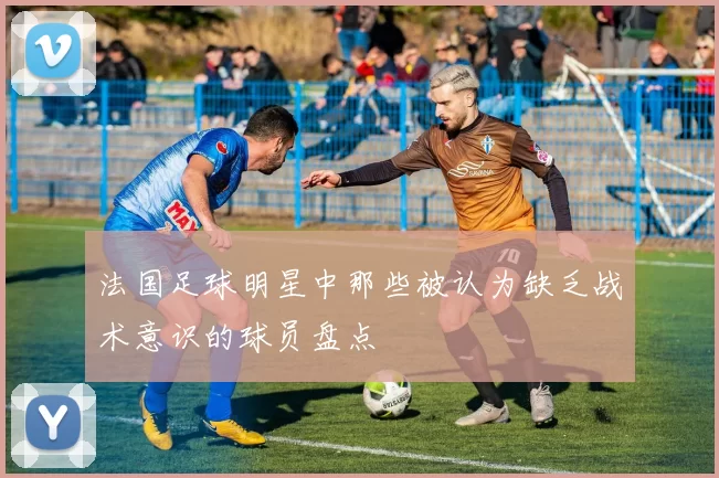 法国足球明星中那些被认为缺乏战术意识的球员盘点